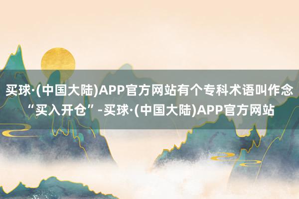 买球·(中国大陆)APP官方网站有个专科术语叫作念“买入开仓”-买球·(中国大陆)APP官方网站