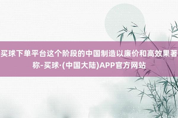 买球下单平台这个阶段的中国制造以廉价和高效果著称-买球·(中国大陆)APP官方网站