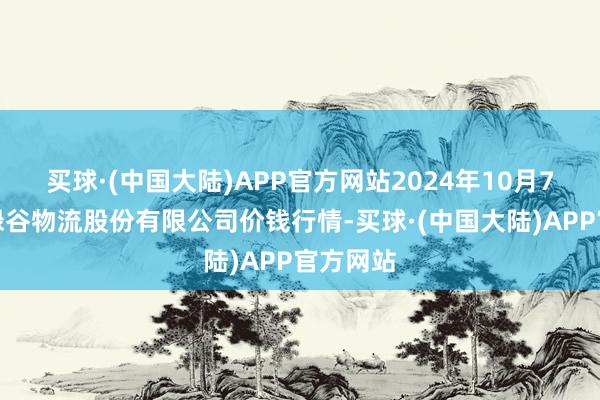 买球·(中国大陆)APP官方网站2024年10月7日两湖绿谷物流股份有限公司价钱行情-买球·(中国大陆)APP官方网站