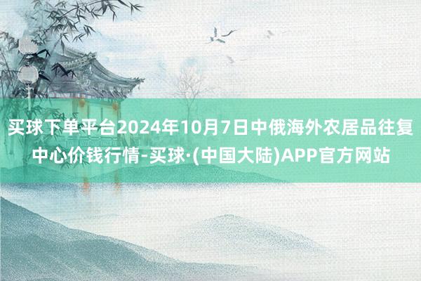 买球下单平台2024年10月7日中俄海外农居品往复中心价钱行情-买球·(中国大陆)APP官方网站