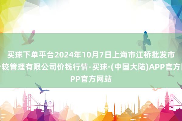 买球下单平台2024年10月7日上海市江桥批发市集计较管理有限公司价钱行情-买球·(中国大陆)APP官方网站