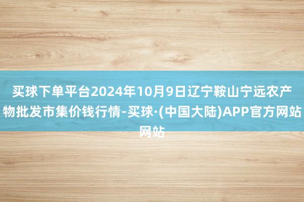 买球下单平台2024年10月9日辽宁鞍山宁远农产物批发市集价钱行情-买球·(中国大陆)APP官方网站