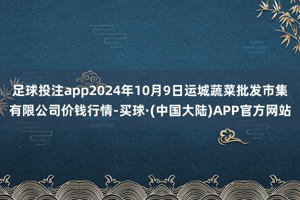 足球投注app2024年10月9日运城蔬菜批发市集有限公司价钱行情-买球·(中国大陆)APP官方网站