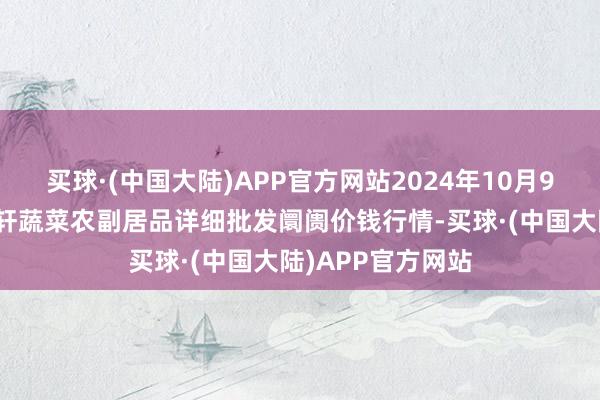 买球·(中国大陆)APP官方网站2024年10月9日辽宁阜新市瑞轩蔬菜农副居品详细批发阛阓价钱行情-买球·(中国大陆)APP官方网站