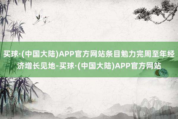 买球·(中国大陆)APP官方网站条目勉力完周至年经济增长见地-买球·(中国大陆)APP官方网站