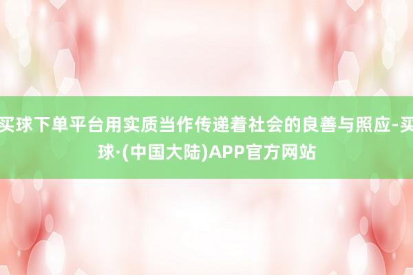 买球下单平台用实质当作传递着社会的良善与照应-买球·(中国大陆)APP官方网站