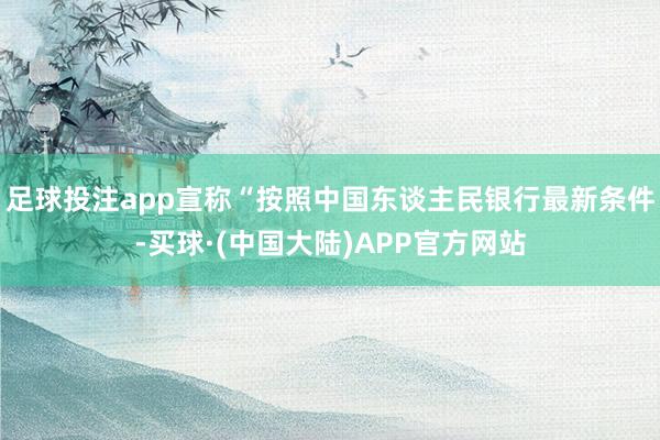 足球投注app宣称“按照中国东谈主民银行最新条件-买球·(中国大陆)APP官方网站