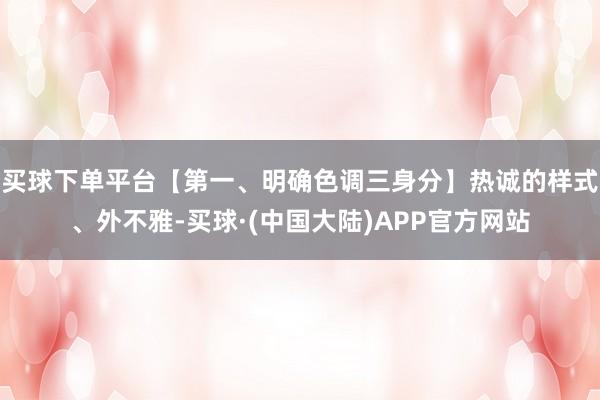 买球下单平台【第一、明确色调三身分】热诚的样式、外不雅-买球·(中国大陆)APP官方网站