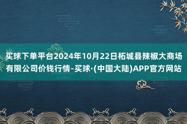 买球下单平台2024年10月22日柘城县辣椒大商场有限公司价钱行情-买球·(中国大陆)APP官方网站