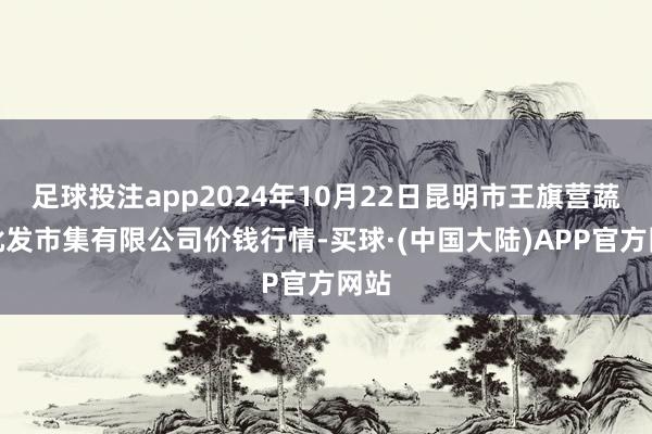 足球投注app2024年10月22日昆明市王旗营蔬菜批发市集有限公司价钱行情-买球·(中国大陆)APP官方网站