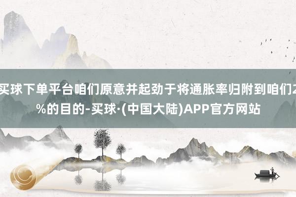 买球下单平台咱们原意并起劲于将通胀率归附到咱们2%的目的-买球·(中国大陆)APP官方网站