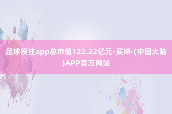 足球投注app总市值122.22亿元-买球·(中国大陆)APP官方网站