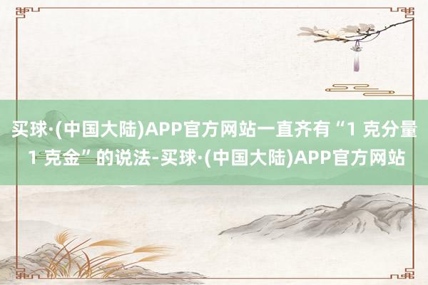 买球·(中国大陆)APP官方网站一直齐有“1 克分量 1 克金”的说法-买球·(中国大陆)APP官方网站