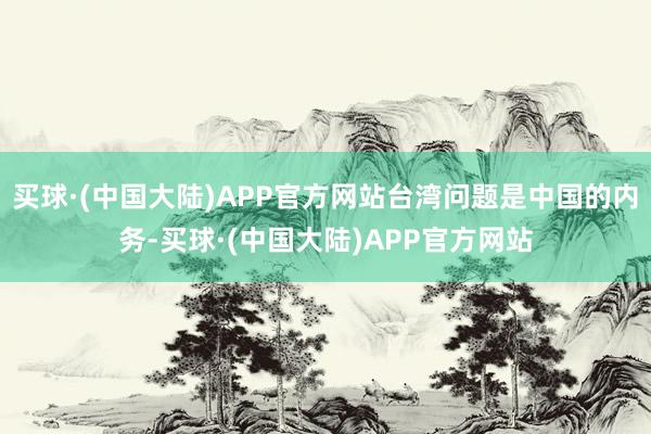 买球·(中国大陆)APP官方网站台湾问题是中国的内务-买球·(中国大陆)APP官方网站