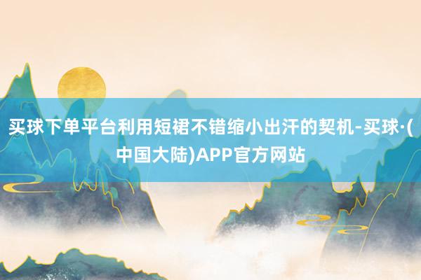 买球下单平台利用短裙不错缩小出汗的契机-买球·(中国大陆)APP官方网站