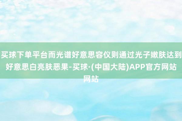 买球下单平台而光谱好意思容仪则通过光子嫩肤达到好意思白亮肤恶果-买球·(中国大陆)APP官方网站