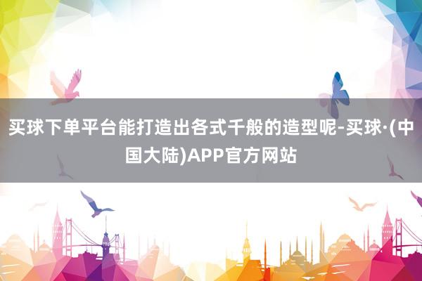 买球下单平台能打造出各式千般的造型呢-买球·(中国大陆)APP官方网站