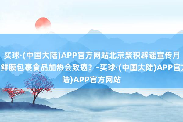 买球·(中国大陆)APP官方网站北京聚积辟谣宣传月 | 用保鲜膜包裹食品加热会致癌？-买球·(中国大陆)APP官方网站