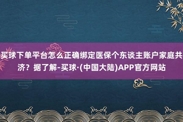 买球下单平台怎么正确绑定医保个东谈主账户家庭共济？据了解-买球·(中国大陆)APP官方网站