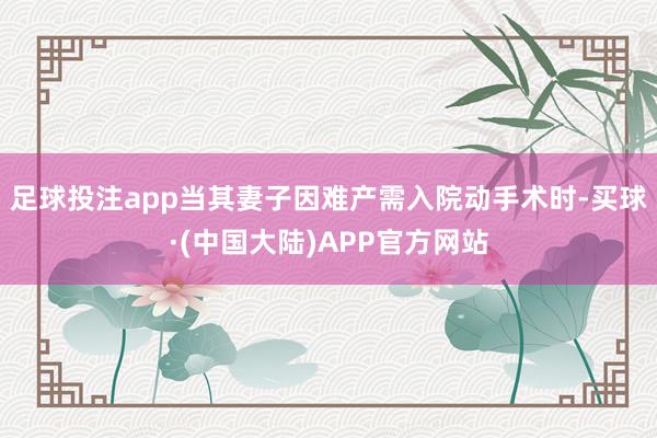 足球投注app当其妻子因难产需入院动手术时-买球·(中国大陆)APP官方网站