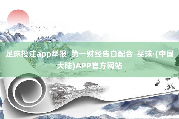 足球投注app举报  第一财经告白配合-买球·(中国大陆)APP官方网站