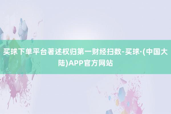 买球下单平台著述权归第一财经扫数-买球·(中国大陆)APP官方网站