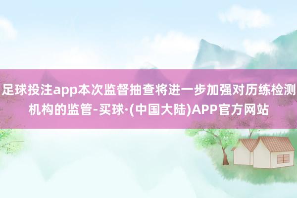 足球投注app本次监督抽查将进一步加强对历练检测机构的监管-买球·(中国大陆)APP官方网站