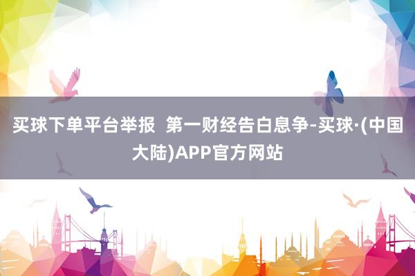 买球下单平台举报  第一财经告白息争-买球·(中国大陆)APP官方网站