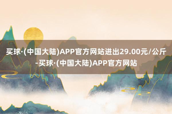 买球·(中国大陆)APP官方网站进出29.00元/公斤-买球·(中国大陆)APP官方网站