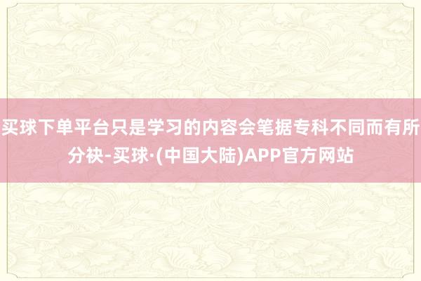 买球下单平台只是学习的内容会笔据专科不同而有所分袂-买球·(中国大陆)APP官方网站