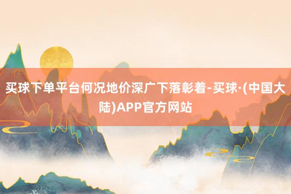 买球下单平台何况地价深广下落彰着-买球·(中国大陆)APP官方网站