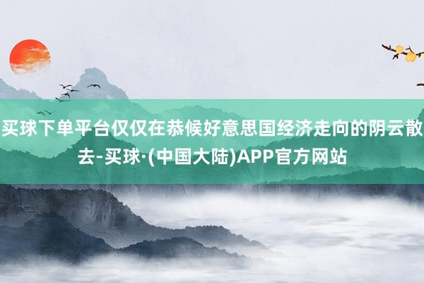 买球下单平台仅仅在恭候好意思国经济走向的阴云散去-买球·(中国大陆)APP官方网站