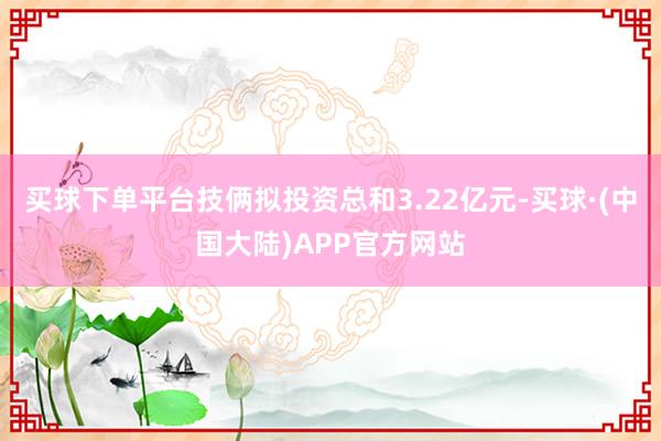 买球下单平台技俩拟投资总和3.22亿元-买球·(中国大陆)APP官方网站