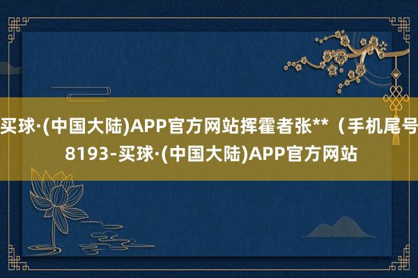 买球·(中国大陆)APP官方网站挥霍者张**（手机尾号 8193-买球·(中国大陆)APP官方网站