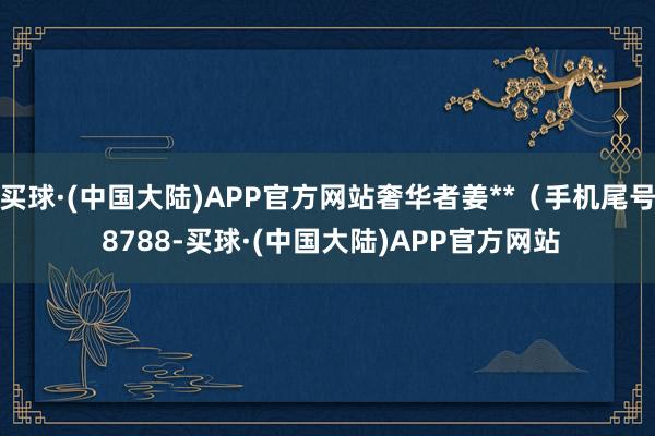 买球·(中国大陆)APP官方网站奢华者姜**（手机尾号 8788-买球·(中国大陆)APP官方网站