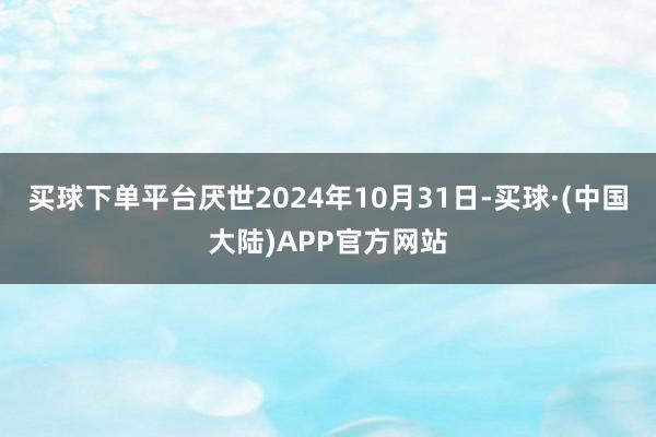 买球下单平台厌世2024年10月31日-买球·(中国大陆)APP官方网站