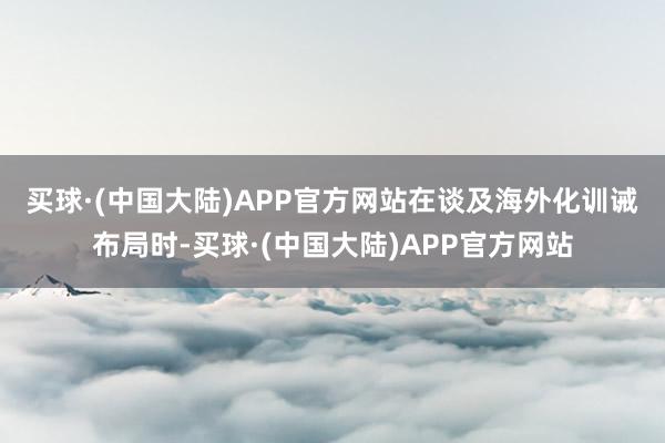 买球·(中国大陆)APP官方网站　　在谈及海外化训诫布局时-买球·(中国大陆)APP官方网站