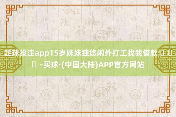 足球投注app15岁妹妹独悠闲外打工找我借款 ​​​-买球·(中国大陆)APP官方网站