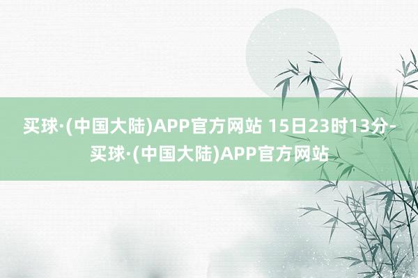 买球·(中国大陆)APP官方网站 15日23时13分-买球·(中国大陆)APP官方网站