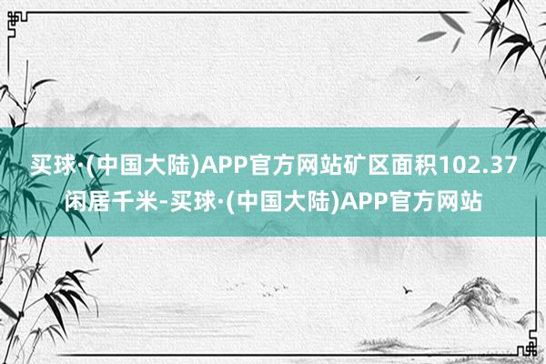 买球·(中国大陆)APP官方网站矿区面积102.37闲居千米-买球·(中国大陆)APP官方网站