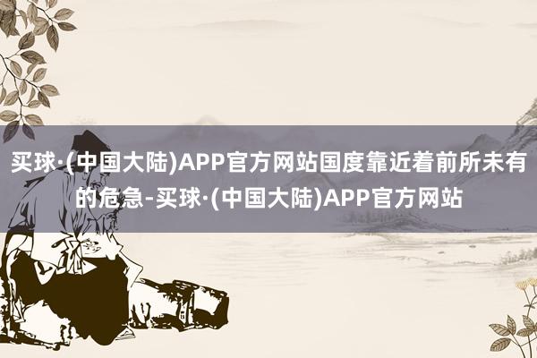 买球·(中国大陆)APP官方网站国度靠近着前所未有的危急-买球·(中国大陆)APP官方网站