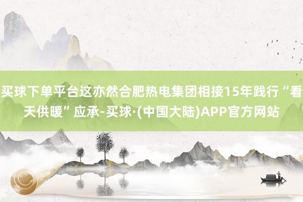 买球下单平台这亦然合肥热电集团相接15年践行“看天供暖”应承-买球·(中国大陆)APP官方网站