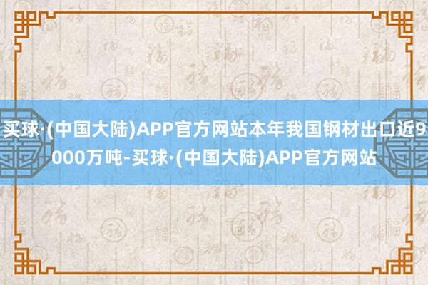 买球·(中国大陆)APP官方网站本年我国钢材出口近9000万吨-买球·(中国大陆)APP官方网站