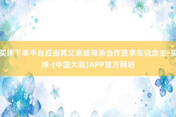 买球下单平台应由其父亲或母亲当作苦求东说念主-买球·(中国大陆)APP官方网站