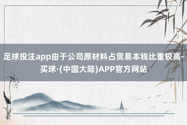 足球投注app由于公司原材料占贸易本钱比重较高-买球·(中国大陆)APP官方网站