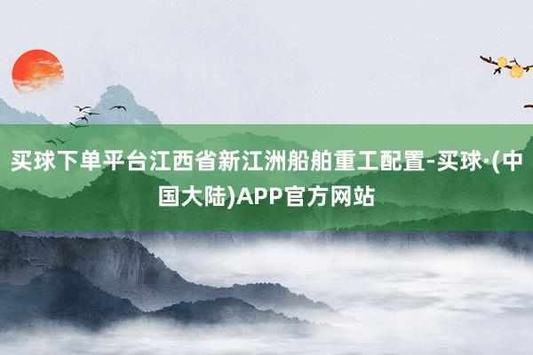 买球下单平台江西省新江洲船舶重工配置-买球·(中国大陆)APP官方网站