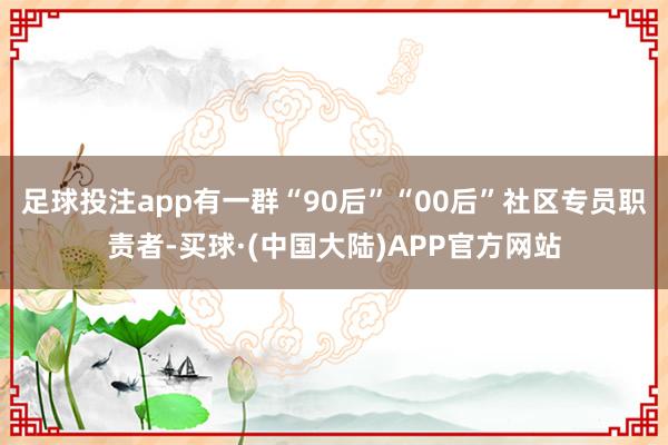 足球投注app有一群“90后”“00后”社区专员职责者-买球·(中国大陆)APP官方网站