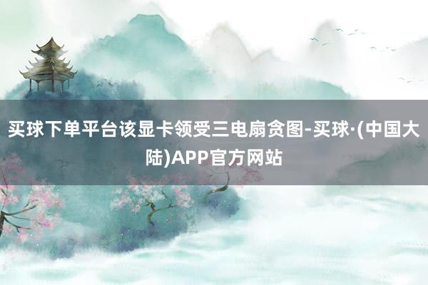 买球下单平台该显卡领受三电扇贪图-买球·(中国大陆)APP官方网站