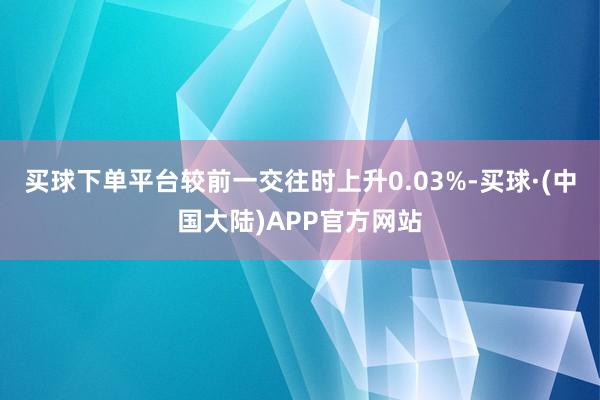 买球下单平台较前一交往时上升0.03%-买球·(中国大陆)APP官方网站