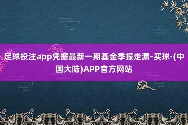 足球投注app凭据最新一期基金季报走漏-买球·(中国大陆)APP官方网站